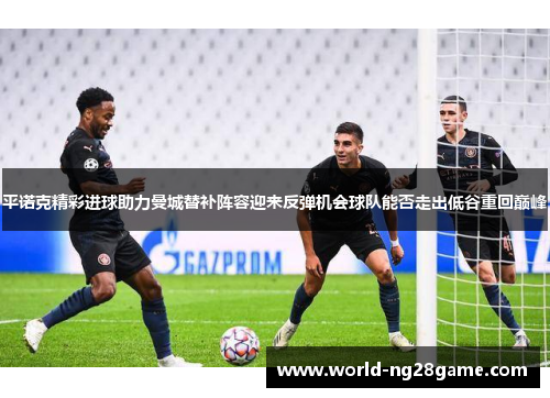 平诺克精彩进球助力曼城替补阵容迎来反弹机会球队能否走出低谷重回巅峰